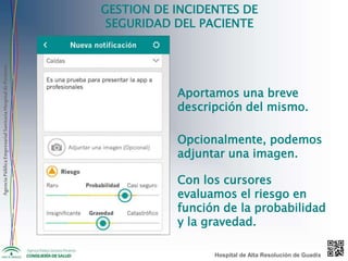 AgenciaPúblicaEmpresarialSanitariaHospitaldePoniente
GESTION DE INCIDENTES DE
SEGURIDAD DEL PACIENTE
Aportamos una breve
descripción del mismo.
Opcionalmente, podemos
adjuntar una imagen.
Con los cursores
evaluamos el riesgo en
función de la probabilidad
y la gravedad.
Hospital de Alta Resolución de Guadix
 