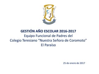 25 de enero de 2017
GESTIÓN AÑO ESCOLAR 2016-2017
Equipo Funcional de Padres del
Colegio Teresiano “Nuestra Señora de Coromoto”
El Paraíso
 