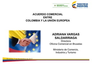 ACUERDO COMERCIAL
ENTRE
COLOMBIA Y LA UNIÓN EUROPEA
Bruselas, 7 de Noviembre de 2017
ADRIANA VARGAS
SALDARRIAGA
Directora
...