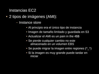 Instancias EC2
●   2 tipos de imágenes (AMI):
       –   Instance store
               ●   Al principio era el único tipo de instancia
               ●   Imagen de tamaño limitado y guardada en S3
               ●   Actualizar el AMI es un pain in the 4$$
               ●   Se pierde cualquier cambio no este
                     almacenado en un volumen EBS
               ●   Se puede migrar la imagen entre regiones (^_^)
               ●   Si la imagen es muy grande puede tardar en
                     iniciar
 