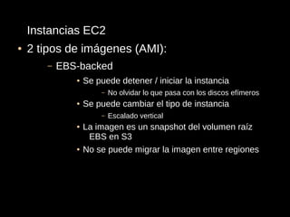 Instancias EC2
●   2 tipos de imágenes (AMI):
       –   EBS-backed
              ●   Se puede detener / iniciar la instancia
                      –   No olvidar lo que pasa con los discos efímeros
              ●   Se puede cambiar el tipo de instancia
                      –   Escalado vertical
              ●   La imagen es un snapshot del volumen raíz
                   EBS en S3
              ●   No se puede migrar la imagen entre regiones
 