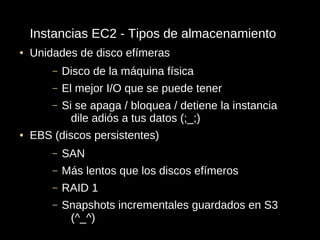 Instancias EC2 - Tipos de almacenamiento
●   Unidades de disco efímeras
        –   Disco de la máquina física
        –   El mejor I/O que se puede tener
        –   Si se apaga / bloquea / detiene la instancia
              dile adiós a tus datos (;_;)
●   EBS (discos persistentes)
        –   SAN
        –   Más lentos que los discos efímeros
        –   RAID 1
        –   Snapshots incrementales guardados en S3
             (^_^)
 