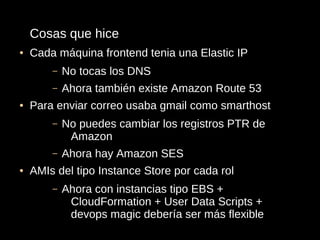 Cosas que hice
●   Cada máquina frontend tenia una Elastic IP
        –   No tocas los DNS
        –   Ahora también existe Amazon Route 53
●   Para enviar correo usaba gmail como smarthost
        –   No puedes cambiar los registros PTR de
             Amazon
        –   Ahora hay Amazon SES
●   AMIs del tipo Instance Store por cada rol
        –   Ahora con instancias tipo EBS +
             CloudFormation + User Data Scripts +
             devops magic debería ser más flexible
 