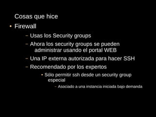 Cosas que hice
●   Firewall
        –   Usas los Security groups
        –   Ahora los security groups se pueden
             administrar usando el portal WEB
        –   Una IP externa autorizada para hacer SSH
        –   Recomendado por los expertos
                ●   Sólo permitir ssh desde un security group
                     especial
                        –   Asociado a una instancia iniciada bajo demanda
 
