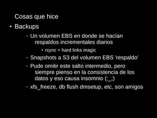 Cosas que hice
●   Backups
       –   Un volumen EBS en donde se hacían
            respaldos incrementales diarios
               ●   rsync + hard links magic
       –   Snapshots a S3 del volumen EBS 'respaldo'
       –   Pude omitir este salto intermedio, pero
            siempre pienso en la consistencia de los
            datos y eso causa insomnio (;_;)
       –   xfs_freeze, db flush dmsetup, etc, son amigos
 