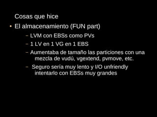 Cosas que hice
●   El almacenamiento (FUN part)
       –   LVM con EBSs como PVs
       –   1 LV en 1 VG en 1 EBS
       –   Aumentaba de tamaño las particiones con una
            mezcla de vudú, vgextend, pvmove, etc.
       –   Seguro sería muy lento y I/O unfriendly
            intentarlo con EBSs muy grandes
 