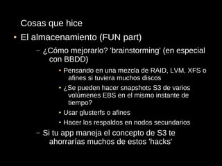 Cosas que hice
●   El almacenamiento (FUN part)
       –   ¿Cómo mejorarlo? 'brainstorming' (en especial
            con BBDD)
               ●   Pensando en una mezcla de RAID, LVM, XFS o
                    afines si tuviera muchos discos
               ●   ¿Se pueden hacer snapshots S3 de varios
                    volúmenes EBS en el mismo instante de
                    tiempo?
               ●   Usar glusterfs o afines
               ●   Hacer los respaldos en nodos secundarios
       –   Si tu app maneja el concepto de S3 te
             ahorrarías muchos de estos 'hacks'
 