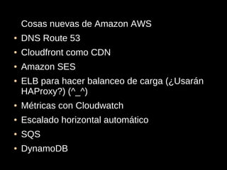 Cosas nuevas de Amazon AWS
●   DNS Route 53
●   Cloudfront como CDN
●   Amazon SES
●   ELB para hacer balanceo de carga (¿Usarán
    HAProxy?) (^_^)
●   Métricas con Cloudwatch
●   Escalado horizontal automático
●   SQS
●   DynamoDB
 