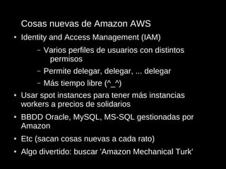 Cosas nuevas de Amazon AWS
●   Identity and Access Management (IAM)
        –   Varios perfiles de usuarios con distintos
             permisos
        –   Permite delegar, delegar, ... delegar
        –   Más tiempo libre (^_^)
●   Usar spot instances para tener más instancias
    workers a precios de solidarios
●   BBDD Oracle, MySQL, MS-SQL gestionadas por
    Amazon
●   Etc (sacan cosas nuevas a cada rato)
●   Algo divertido: buscar 'Amazon Mechanical Turk'
 