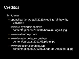 Créditos
 Imágenes
  –   openclipart.org/detail/2229/cloud-&-rainbow-by-
       gmcglinn
  –   www.re-cycledair.com/wp-
       content/uploads/2012/04/heroku-Logo-1.jpg
  –   www.instantpulp.com
  –   www.lomejordelface.com/wp-
       content/uploads/2011/09/piictu.jpg
  –   www.urbecom.com/blog/wp-
       content/uploads/2012/02/Logo-de-Amazon.-q.jpg
 