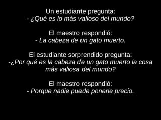 Un estudiante pregunta:
      - ¿Qué es lo más valioso del mundo?

             El maestro respondió:
        - La cabeza de un gato muerto.

       El estudiante sorprendido pregunta:
-¿Por qué es la cabeza de un gato muerto la cosa
             más valiosa del mundo?

             El maestro respondió:
      - Porque nadie puede ponerle precio.
 