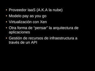 ●   Proveedor IaaS (A.K.A la nube)
●   Modelo pay as you go
●   Virtualización con Xen
●   Otra forma de “pensar” la arquitectura de
    aplicaciones
●   Gestión de recursos de infraestructura a
    través de un API
 