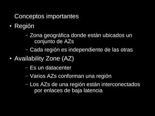 Conceptos importantes
●   Región
        –   Zona geográfica donde están ubicados un
             conjunto de AZs
        –   Cada región es independiente de las otras
●   Availability Zone (AZ)
        –   Es un datacenter
        –   Varios AZs conforman una región
        –   Los AZs de una región están interconectados
             por enlaces de baja latencia
 