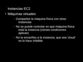 Instancias EC2
●   Máquinas virtuales
       –   Compartes la máquina física con otras
            instancias
       –   No se puede controlar en que máquina física
            está la instancia (ciertas condiciones
            aplican)
       –   No te encariñes a la instancia, que sea 'cloud'
            no lo hace infalible
 