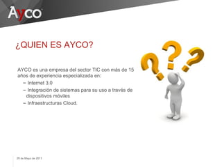 ¿QUIEN ES AYCO?

AYCO es una empresa del sector TIC con más de 15
años de experiencia especializada en:
  – Internet 3.0
  – Integración de sistemas para su uso a través de
   dispositivos móviles
  – Infraestructuras Cloud.




29 de Mayo de 2011
 