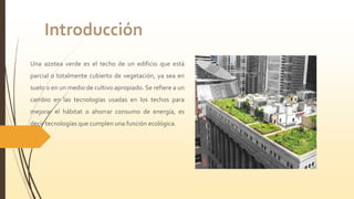 Una azotea verde es el techo de un edificio que está
parcial o totalmente cubierto de vegetación, ya sea en
suelo o en un medio de cultivo apropiado. Se refiere a un
cambio en las tecnologías usadas en los techos para
mejorar el hábitat o ahorrar consumo de energía, es
decir tecnologías que cumplen una función ecológica.
 