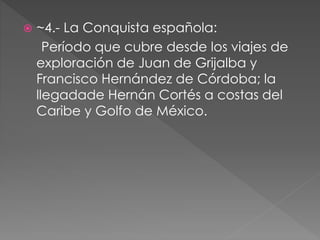  ~4.- La Conquista española: 
Período que cubre desde los viajes de 
exploración de Juan de Grijalba y 
Francisco Hernández de Córdoba; la 
llegadade Hernán Cortés a costas del 
Caribe y Golfo de México. 
 
