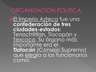El Imperio Azteca fue una 
confederación de tres 
ciudades-estados: 
Tenochtitlan, Tlacopán y 
Texcoco. Su órgano más 
importante era el 
Tlatocán (Consejo Supremo) 
que elegía a los funcionarios 
como: 
 