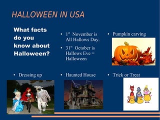 HALLOWEEN IN USA
What facts
                  ●   1st November is    ●   Pumpkin carving
do you                All Hallows Day.
know about        ●
                      31st October is
Halloween?            Hallows Eve =
                      Halloween


●   Dressing up   ●   Haunted House      ●   Trick or Treat
 