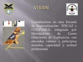 Constituirnos en una Escuela
de Especialización EFICAZ y
CONFIABLE, integrada por
Manejadores      de    Canes
Detectores de Explosivos, con
elevados valores y principios
morales, capacidad y actitud
profesional.
 