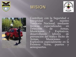 Contribuir con la Seguridad e
Integridad      de       nuestro
Territorio Nacional, mediante
técnicas   especializadas      en
Detección      de        Armas,
Municiones     y    Explosivos,
desarrollando     labores      de
prevención del tráfico Ilícito de
Armas,       Municiones         y
Explosivos especialmente en la
Frontera Norte, puertos y
aereopuertos.
 