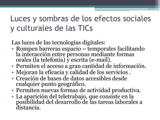 Luces y sombras de los efectos sociales
y culturales de las TICs
Las luces de las tecnologías digitales:
• Rompen barreras espacio – temporales facilitando
  la interacción entre personas mediante formas
  orales (la telefonía) y escrita (e-mail).
• Permiten el acceso a gran cantidad de información.
• Mejoran la eficacia y calidad de los servicios .
• Creación de bases de datos accesibles desde
  cualquier punto geográfico.
• Permiten nuevas formas de actividad productiva.
• La aparición del teletrabajo, que consiste en la
  posibilidad del desarrollo de las tareas laborales a
  distancia.
 