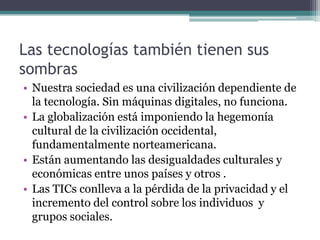Las tecnologías también tienen sus
sombras
• Nuestra sociedad es una civilización dependiente de
  la tecnología. Sin máquinas digitales, no funciona.
• La globalización está imponiendo la hegemonía
  cultural de la civilización occidental,
  fundamentalmente norteamericana.
• Están aumentando las desigualdades culturales y
  económicas entre unos países y otros .
• Las TICs conlleva a la pérdida de la privacidad y el
  incremento del control sobre los individuos y
  grupos sociales.
 