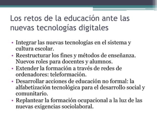 Los retos de la educación ante las
nuevas tecnologías digitales
• Integrar las nuevas tecnologías en el sistema y
  cultura escolar.
• Reestructurar los fines y métodos de enseñanza.
  Nuevos roles para docentes y alumnos.
• Extender la formación a través de redes de
  ordenadores: teleformación.
• Desarrollar acciones de educación no formal: la
  alfabetización tecnológica para el desarrollo social y
  comunitario.
• Replantear la formación ocupacional a la luz de las
  nuevas exigencias sociolaboral.
 