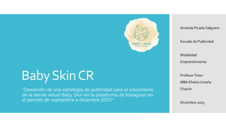 BabySkinCR
“Desarrollo de una estrategia de publicidad para el crecimiento
de la tienda virtual Baby Skin en la plataforma de Instagram en
el período de septiembre a diciembre 2023”
Amanda Picado Salguero
Escuela de Publicidad
Modalidad
Emprendimiento
ProfesorTutor:
MBA Elvetia Umaña
Chacón
Diciembre 2023
 