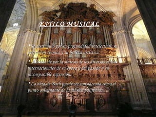 ESTILO MUSICAL Se distinguió por su profundidad intelectual, su perfección técnica y su belleza artística . Además de  por la síntesis de los diversos estilos internacionales de su época y del pasado y su incomparable extensión . La obra de Bach puede ser considerada como el punto culminante de la música polifónica . 