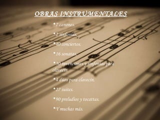 OBRAS   INSTRUMENTALES 7 canon es. 2  sinfonías. 40  conciertos . 16  sonatas. 30 invenciones y sinfonías para clavecín 4  dúos  para  clavecín. 27 suites . 90  preludios  y tocattas. Y muchas más. 