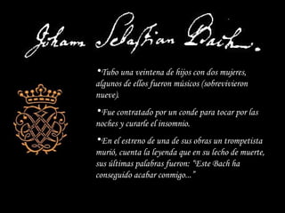 Tubo una veintena de hijos con dos mujeres, algunos de ellos fueron músicos (sobrevivieron nueve). Fue contratado por un conde para tocar por las noches y curarle el insomnio. En el estreno de una de sus obras un trompetista murió, cuenta la leyenda que en su lecho de muerte, sus últimas palabras fueron: “Este Bach ha conseguido acabar conmigo...” 