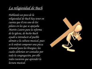 Hablando un poco de la religiosidad de Bach  hay  tener en cuenta que él era uno de los pilares en los que se apoyaba Martín Lutero para la reforma de la iglesia, de hecho Bach ayudó a introducir al pueblo alemán a la cultura musical, pues se le ordenó componer una pieza semanal para las liturgias, las cuales deberían ser cantadas por toda la congregación, por ello todos tuvieron que aprender la lectura musical.   La religiosidad de Bach 