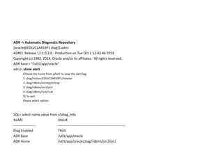 ADR -> Automatic Diagnostic Repository
[oracle@EDLVC2AR59P1 diag]$ adrci
ADRCI: Release 12.1.0.2.0 - Production on Tue Oct 1 12:43:46 2019
Copyright (c) 1982, 2014, Oracle and/or its affiliates. All rights reserved.
ADR base = "/u01/app/oracle"
adrci> show alert
Choose the home from which to view the alert log:
1: diag/tnslsnr/EDLVC2AR59P1/listener
2: diag/rdbms/emrep/emrep
3: diag/rdbms/orcl/orcl
4: diag/rdbms/rcat/rcat
Q: to quit
Please select option:
SQL> select name,value from v$diag_info
NAME VALUE
-------------------- ------------------------------------------------------------
Diag Enabled TRUE
ADR Base /u01/app/oracle
ADR Home /u01/app/oracle/diag/rdbms/orcl/orcl
 