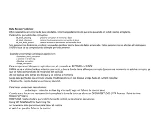 Data Recovery Advisor
DRA especialista en errores de base de datos. Informa rápidamente de que esta pasando en la bd y como arreglarlo.
Parámetros para detectar corruption
db_block_checking previene corruption de memoria y datos
db_block_checksum detecta i/o almacenamiento, corrupción de disco
db_lost_write_protect detecta lecturas no persistentes en la standby física
Son parametros dinámicos, es decir, se pueden cambiar con la base de datos arrancada. Estos parametros no afectan al tablespace
SYSTEM que se va comprobando siempre periódicamente.
Cuando se corrompe un bloque aparece en:
v$database_block_corruption
y aparece en el alert.log
v$backup_corruption
v$copy_corruption
Para recuperar un bloque corrupto de rman, el comando es RECOVER <> BLOCK
RMAN se va al ultimo backup anterior y correcto, y busca donde tiene el bloque corrupto (que en ese momento no estaba corrupto, ya
que se había comprobado la integridad del backup)
de ese backup solo extrae ese bloque y se lo lleva a memoria
luego pasa por todos los archives y busca modificaciones en ese bloque y llega hasta el current redo log
y finalmente, monta todos los archives y commit.
Para hacer un recover necesitamos:
un backup + todos los archive log + los redo logs + el fichero de control sano
Cuando voy a hacer una recuperación incompleta la base de datos se abre con OPEN RESETLOGS (PITR Process Point-in-time
Recovery Process)
RESETLOGS resetea toda la parte de ficheros de control, se resetea las secuencias
Using SET NEWNAME for Switching File
set newname solo para rman para hacer el restore
el switch es para los ficheros de control
 