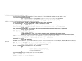 Revisar la recuperación automática del archivo temporal
Recreación automática de archivos temporales al arrancar instancia en el momento de open de la bdd (startup) (desde la 10.2)
La recreación manual también es posible
SQL> ALTER TABLESPACE temp ADD TEMPFILE '/u01/app/oracle/oradata/orcl/temp02.dbf' SIZE 20M;
SQL> ALTER TABLESPACE temp DROP TEMPFILE '/u01/app/oracle/oradata/orcl/temp01.dbf';
Describa el procedimiento básico para restaurar la base de datos a un nuevo host
Perform the steps listed on this page and the next on the restore host to restore the database.
1. Configure the ORACLE_SID environment variable as shown in the following example:
$ setenv ORACLE_SID orcl
2. Start RMAN and connect to the target instance. Do not connect to the recovery catalog as shown in the following example:
$ rman TARGET /
3. Set the database identifier (DBID). You can find the DBID of your source database by querying the DBID column in V$DATABASE.
RMAN> SET DBID 1090770270;
4. Start the instance in NOMOUNT mode:
RMAN> STARTUP NOMOUNT
You will receive an error similar to the following because the server parameter file has not been restored.
RMAN uses a “dummy” parameter file to start the instance.startup failed: ORA-01078: failure in processing system parameters
5. Restore the server parameter file from the backup sets and shut down the instance as shown in the example:
RESTORE SPFILE TO PFILE '?/oradata/test/initorcl.ora' FROM AUTOBACKUP;
6. Shut down the instance:
SHUTDOWN IMMEDIATE;
7. Edit the restored initialization parameter file to change any location-specific parameters, such as those ending in _DEST, to reflect the new directory
structure.
8. Start the instance in NOMOUNT mode using your edited text initialization parameter file.
RMAN> STARTUP NOMOUNT PFILE='?/oradata/test/initorcl.ora';
9. Crear un bloque RUN para restaurar el control file y montar la bd.
RUN
{
RESTORE CONTROLFILE FROM AUTOBACKUP;
ALTER DATABASE MOUNT;
}
10.Create the RMAN recovery script to restore and recover the database.
11.Execute the RMAN script.
12.Open the database with the RESETLOGS option.
 
