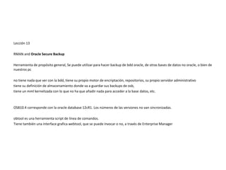 Lección 13
RMAN and Oracle Secure Backup
Herramienta de propósito general, Se puede utilizar para hacer backup de bdd oracle, de otras bases de datos no oracle, o bien de
nuestros pc
no tiene nada que ver con la bdd, tiene su propio motor de encriptación, repositorios, su propio servidor administrativo
tiene su definición de almacenamiento donde va a guardar sus backups de osb,
tiene un mml kernelizada con lo que no ha que añadir nada para acceder a la base datos, etc.
OSB10.4 corresponde con la oracle database 12cR1. Los números de las versiones no van sincronizadas.
obtool es una herramienta script de línea de comandos.
Tiene también una interface grafica webtool, que se puede invocar o no, a través de Enterprise Manager
 