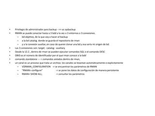 • Privilegio de administrador para backup -->> as sysbackup
• RMAN se puede conectar hasta a 3 bdd a la vez o 3 entornos o 3 conexiones.
– bd objetivo, de la que voy a hacer el backup
– a la bd catalog. donde se guarda el repositorio de rman
– y a la conexión auxiliar, en caso de querer clonar una bd y esa sería mi origen de bd.
• Las 3 conexiones son: target - catalog - auxiliary
• Desde la 12.2 , dentro de rman se pueden ejecutar comandos SQL o el comando DESC
• DBID es el número de identificador por el que rman conoce a la bdd
• comando standalone --- > comandos aislados dentro de rman,
• un canal es un proceso que trata un archivo. los canales se levantan automáticamente o explícitamente
– V$RMAN_CONFIGURATION -> se encuentran los parámetros de RMAN
– "RMAN> configure" -> se pone los datos de configuración de manera persistente
– RMAN> SHOW ALL; -> consultar los parámetros
 