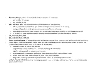 • Retention Policy la política de retención de backups se define de dos modos:
– por cantidad de backups
– por cantidad de días
• FAST RECOVERY AREA FRA es simplemente un punto de montaje con un espacio.
– Ahí se guardan todos los archivos que son necesarios para la recuperación de mi backup.
– configurar fra es decir donde quiero que me guardes los ficheros de backup.
– yo tengo en un sitio todo lo que necesito para recuperar porque tengo una pagina en OEM para gestionar FRA
– Si se llena FRA, rman automáticamente borra los obsoletos para dejar sitio, sin intervención manual
• DB_RECOVERY_FILE_DEST
• DB_RECOVERY_FILE_DEST_SIZE
• RMAN Recovery Catalog. En la base de datos del catálogo de recuperación se encuentra toda la información del repositorio.
• La bdd seguirá trabajando igual pero cuando acabe una operación de backup, esta se registra en el fichero de control, y se
resincroniza o se escribe estos datos en el catalogo de recuperación.
– se hace el fichero de control más pequeño
– se garantiza que todos los datos van a estar en un catalogo de información
– aquí los datos guardado no caducan y permanecen
– en un catalogo de recuperación puedo tener registradas muchas bdd, es centralizado y único
– Puedo meter más cosas además de info de rman, como scripts de rman
– Se guardan pueden guardar backup y eximirlos de la política de retención para toda la vida
• VIRTUAL PRIVATE CATALOGS seccionar el catalogo para decir a una persona que catalogo lleva Fijarles una cantidad de dbid
para que administren
 