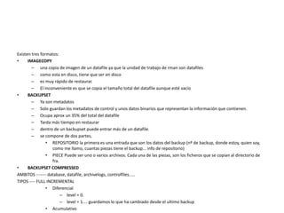 Existen tres formatos:
• IMAGECOPY
– una copia de imagen de un datafile ya que la unidad de trabajo de rman son datafiles
– como esta en disco, tiene que ser en disco
– es muy rápido de restaurar.
– El inconveniente es que se copia el tamaño total del datafile aunque esté vacío
• BACKUPSET
– Ya son metadatos
– Solo guardan los metadatos de control y unos datos binarios que representan la información que contienen.
– Ocupa aprox un 35% del total del datafile
– Tarda más tiempo en restaurar
– dentro de un backupset puede entrar más de un datafile.
– se compone de dos partes,
• REPOSITORIO la primera es una entrada que son los datos del backup (nº de backup, donde estoy, quien soy,
como me llamo, cuantas piezas tiene el backup... info de repositorio)
• PIECE Puede ser uno o varios archivos. Cada una de las piezas, son los ficheros que se copian al directorio de
fra.
• BACKUPSET COMPRESSED
AMBITOS ------- database, datafile, archivelogs, controlfiles.....
TIPOS ---- FULL INCREMENTAL
• Diferencial
– level = 0.
– level = 1.... guardamos lo que ha cambiado desde el ultimo backup
• Acumulativo
 