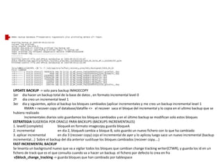 UPDATE BACKUP -> solo para backup IMAGECOPY
1er dia hacer un backup total de la base de datos , en formato incremental level 0
2º dia creo un incremental level 1
3er dia y siguientes, aplico al backup los bloques cambiados (aplicar incrementales y me creo un backup incremental level 1
RMAN > recover copy of database/datafile <> el recover saca el bloque del incremental y lo copia en el ultimo backup que se
hubiera realizado
Incrementales diarios solo guardamos los bloques cambiados y en el último backup se modifican solo estos bloques
ESTRATEGIA SUGERIDA POR ORACLE PARA BACKUPS (BACKUPS INCREMENTALES)
1. level0 (completo) bloqueA en formato imagecopy guarda bloqueA
2. incremental en dia 2, bloqueA cambia a bloque B, solo guardo un nuevo fichero con lo que ha cambiado
3. aplicar incremental en dia 3 (recover copy) cojo el incremental de ayer y lo aplicoy luego saco un nuevo incremental (backup
incremental...) Sobre el backup del día anterior sustituye los bloques cambiados (recover copy....)
FAST INCREMENTAL BACKUP
Se levanta un background nuevo que va a vigilar todos los bloques que cambian change tracking writer(CTWR), y guarda los id en un
fichero de track que es el que consulta cuando va a hacer un backup. el fichero por defecto lo crea en fra
v$block_change_tracking -> guarda bloques que han cambiado por tablespace
 