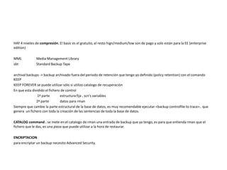 HAY 4 niveles de compresión. El basic es el gratuito, el resto hign/medium/low son de pago y solo están para la EE (enterprise
edition)
MML Media Management Library
sbt Standard Backup Tape
archival backups -> backup archivado fuera del periodo de retención que tengo yo definido (policy retention) con el comando
KEEP
KEEP FOREVER se puede utilizar sólo si utilizo catalogo de recuperación
En que esta dividido el fichero de control
1ª parte estructura fija , scn's variables
2ª parte datos para rman
Siempre que cambie la parte estructural de la base de datos, es muy recomendable ejecutar <backup controlfile to trace>.. que
genera un fichero con toda la creación de las sentencias de toda la base de datos.
CATALOG command . se mete en el catalogo de rman una entrada de backup que ya tengo, es para que entienda rman que el
fichero que le das, es una pieza que puede utilizar a la hora de restaurar.
ENCRIPTACION
para encriptar un backup necesito Advanced Security.
 