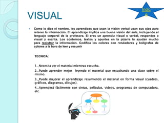 VISUAL
 Como lo dice el nombre, los aprendices que usan la visión verbal usan sus ojos para
retener la información. El aprendizaje implica una buena visión del aula, incluyendo el
lenguaje corporal de la profesora. Si eres un aprendiz visual o verbal, respondes a
visual y escrita. Los contornos, textos y apuntes en la pizarra te ayudan mucho
para registrar la información. Codifica los colores con rotuladores y bolígrafos de
colores a la hora de leer y resumir
TECNICA:
1._Necesita ver el material mientras escucha.
2._Puede aprender mejor leyendo el material que escuchando una clase sobre el
mismo.
3._Puede mejorar el aprendizaje resumiendo el material en forma visual (cuadros,
gráficos, diagramas, dibujos).
4._Aprenderá fácilmente con cintas, películas, videos, programas de computadora,
etc.
Índic
e
 