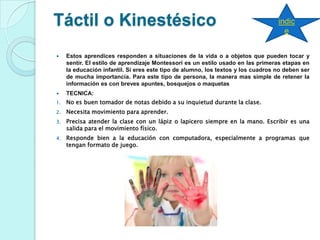 Táctil o Kinestésico
 Estos aprendices responden a situaciones de la vida o a objetos que pueden tocar y
sentir. El estilo de aprendizaje Montessori es un estilo usado en las primeras etapas en
la educación infantil. Si eres este tipo de alumno, los textos y los cuadros no deben ser
de mucha importancia. Para este tipo de persona, la manera mas simple de retener la
información es con breves apuntes, bosquejos o maquetas
 TECNICA:
1. No es buen tomador de notas debido a su inquietud durante la clase.
2. Necesita movimiento para aprender.
3. Precisa atender la clase con un lápiz o lapicero siempre en la mano. Escribir es una
salida para el movimiento físico.
4. Responde bien a la educación con computadora, especialmente a programas que
tengan formato de juego.
indic
e
 