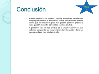 Conclusión
 Nuestra conclusión fue que los 3 tipos de aprendizaje son efectivos
aunque para nosotros el Kinestésico se nos hace el menos efectivo
puesto que no dificulta un poco mas poderlo poner en practica y
hacer que con el nuestro aprendizaje sea mas efectivo.
 Y pensamos que el mas efectivo es el visual y auditivo ya que
podemos comprender de mejor manera la información y tener un
buen aprendizaje mas efectivo de ello.
indic
e
 