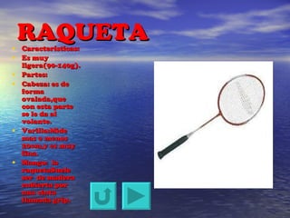 RAQUETA Características: Es muy ligera(90-140g). Partes: Cabeza: es de forma ovalada,que con esta parte se le da al volante. Varilla:Mide mas o menos 20cm,y es muy fina. Mango:  la raquetaSuele ser  de madera cubierta por una cinta llamada grip. 