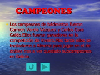 CAMPEONES Los campeones de bádminton fueron Carmen Varela Vázquez y Carlos Cora Galdo.Ellos fueron ganadores en la competición de Viveiro.Mas tarde ellos se trasladaron a Almeria para jugar en el de dobles tras a ver quedado subcampeones en Galicia. 