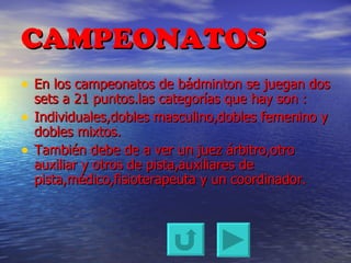 CAMPEONATOS En los campeonatos de bádminton se juegan dos sets a 21 puntos.las categorías que hay son : Individuales,dobles masculino,dobles femenino y dobles mixtos. También debe de a ver un juez árbitro,otro auxiliar y otros de pista,auxiliares de pista,médico,fisioterapeuta y un coordinador. 