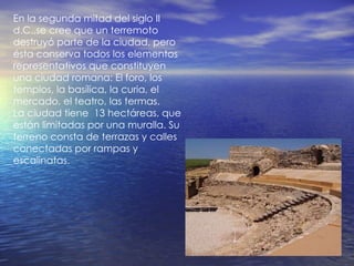En la segunda mitad del siglo II d.C.,se cree que un terremoto destruyó parte de la ciudad, pero ésta conserva todos los elementos representativos que constituyen una ciudad romana: El foro, los templos, la basílica, la curia, el mercado, el teatro, las termas. La ciudad tiene  13 hectáreas, que están limitadas por una muralla. Su terreno consta de terrazas y calles conectadas por rampas y escalinatas. 