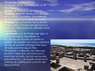 Principales construcciones: -El Templo de Isis fue edificado en el año 70 d.C. - El Foro : es de época de Augusto. - Templos : estaban dedicados al culto de la Tríada Capitolina. Únicamente quedan restos del templo deJúpiter. - El Teatro  fue construido hacia el año 70 d.C. pero a finales del siglo II ya no tenía uso. Más tarde fue utilizado como necrópolis.  - Las Termas : son de finales del siglo I o inicios del siglo II. Mantienen la escalinata de acceso en perfecto estado. Se pueden ver arcos y pilastras donde se pueden distinguir tres tipos de salas para las aguas frías, templadas y calientes. Se cree que  podrían haber sido privadas por su reducido tamaño. Se han excavado parcialmente y  se puede observar el sistema de calefacción a través del  hipocaustum . 